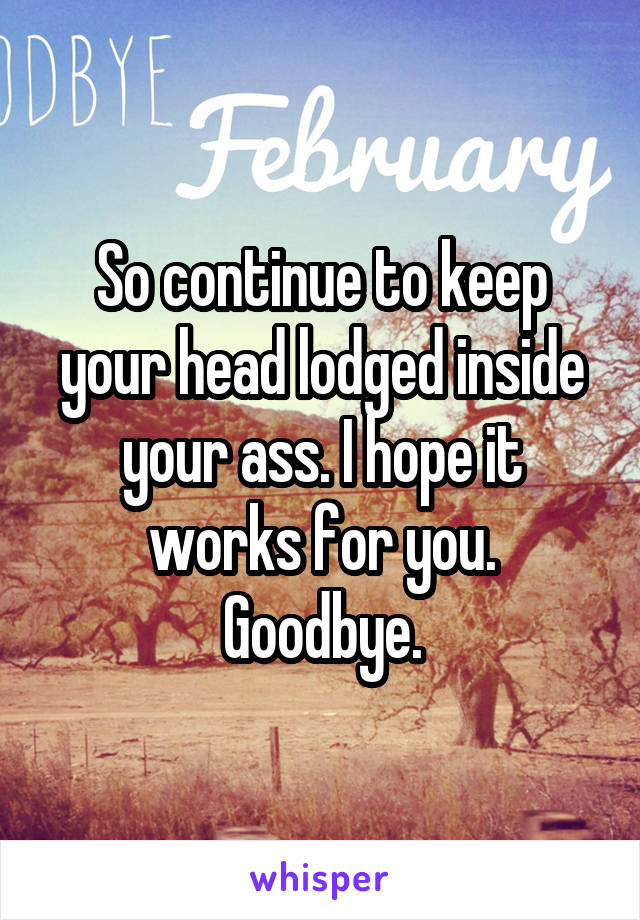 So continue to keep your head lodged inside your ass. I hope it works for you.
Goodbye.