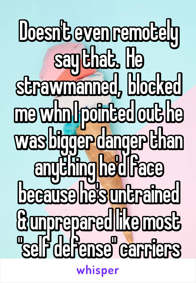 Doesn't even remotely say that.  He strawmanned,  blocked me whn I pointed out he was bigger danger than anything he'd face because he's untrained & unprepared like most "self defense" carriers