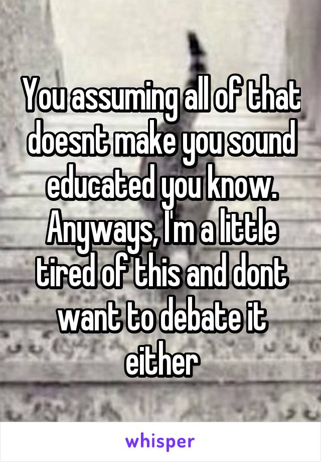 You assuming all of that doesnt make you sound educated you know. Anyways, I'm a little tired of this and dont want to debate it either