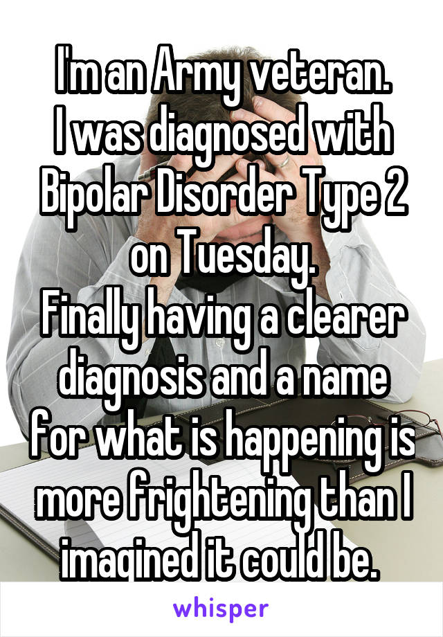 I'm an Army veteran.
I was diagnosed with Bipolar Disorder Type 2 on Tuesday.
Finally having a clearer diagnosis and a name for what is happening is more frightening than I imagined it could be. 
