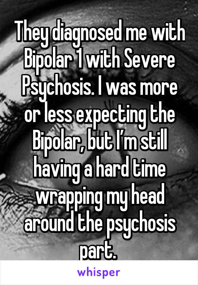 They diagnosed me with Bipolar 1 with Severe Psychosis. I was more or less expecting the Bipolar, but I’m still having a hard time wrapping my head around the psychosis part. 