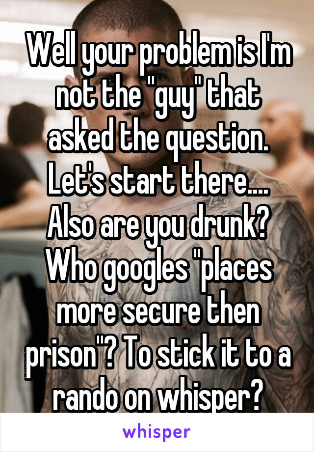 Well your problem is I'm not the "guy" that asked the question. Let's start there....
Also are you drunk?
Who googles "places more secure then prison"? To stick it to a rando on whisper?