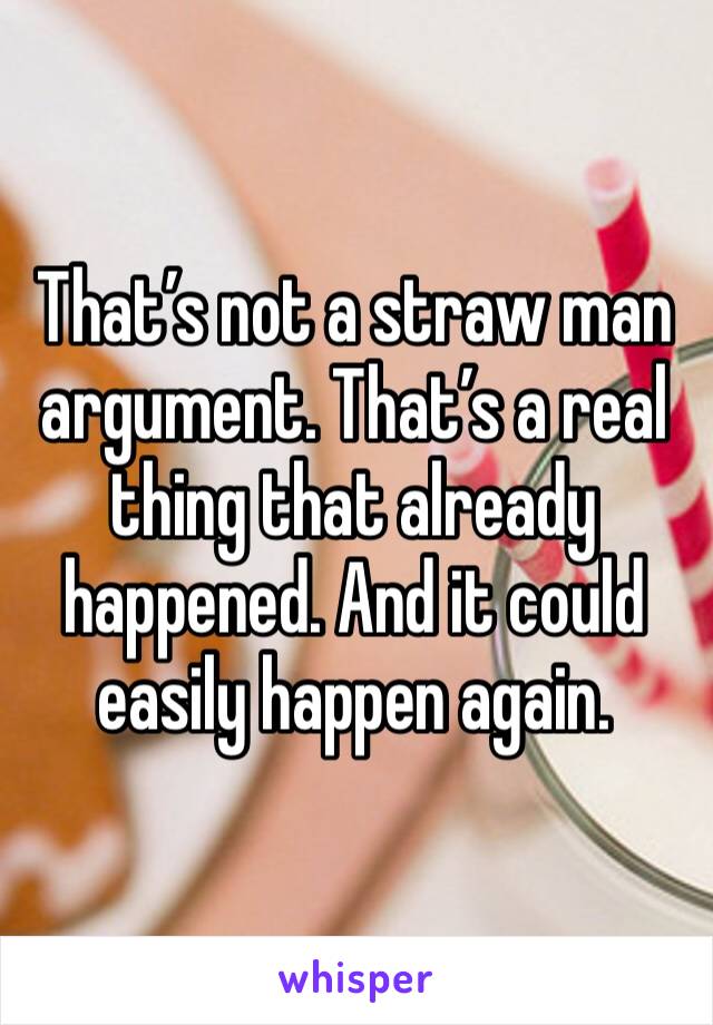 That’s not a straw man argument. That’s a real thing that already happened. And it could easily happen again. 