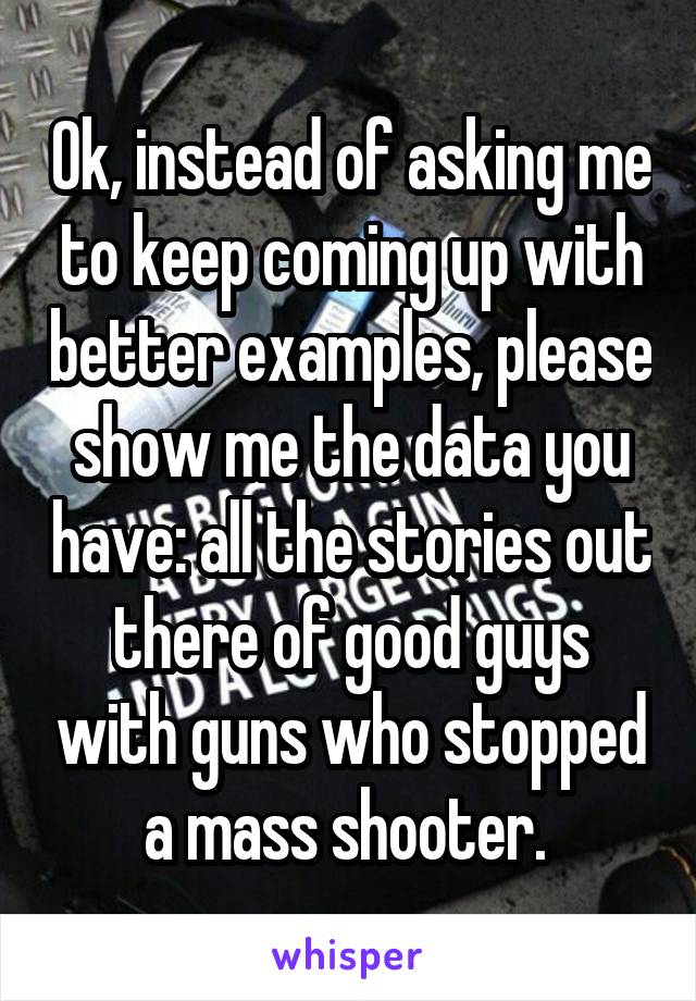 Ok, instead of asking me to keep coming up with better examples, please show me the data you have: all the stories out there of good guys with guns who stopped a mass shooter. 