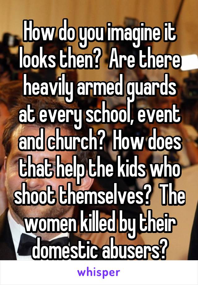 How do you imagine it looks then?  Are there heavily armed guards at every school, event and church?  How does that help the kids who shoot themselves?  The women killed by their domestic abusers?