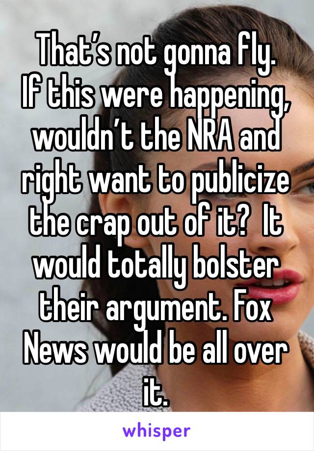 That’s not gonna fly. 
If this were happening, wouldn’t the NRA and right want to publicize the crap out of it?  It would totally bolster their argument. Fox News would be all over it. 