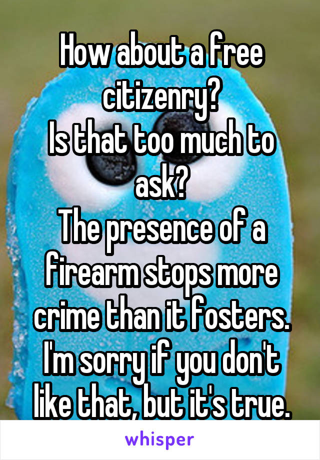 How about a free citizenry?
Is that too much to ask?
The presence of a firearm stops more crime than it fosters.
I'm sorry if you don't like that, but it's true.