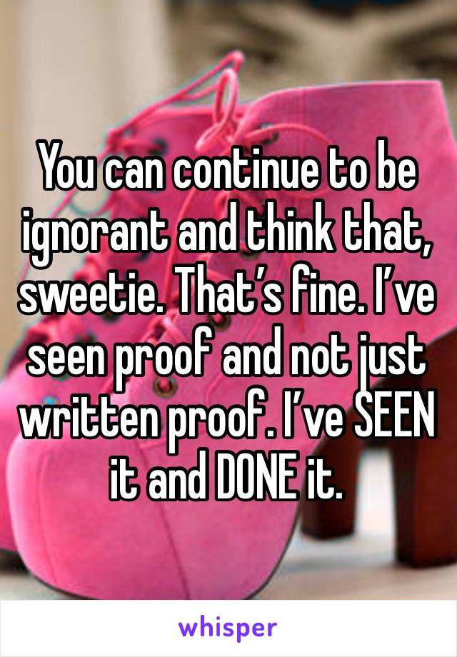 You can continue to be ignorant and think that, sweetie. That’s fine. I’ve seen proof and not just written proof. I’ve SEEN it and DONE it.