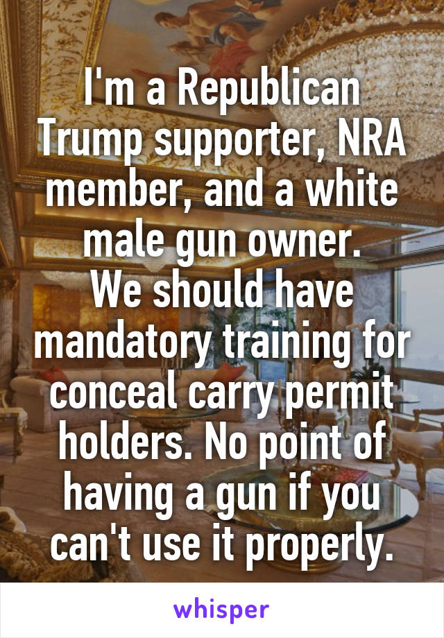 I'm a Republican Trump supporter, NRA member, and a white male gun owner.
We should have mandatory training for conceal carry permit holders. No point of having a gun if you can't use it properly.