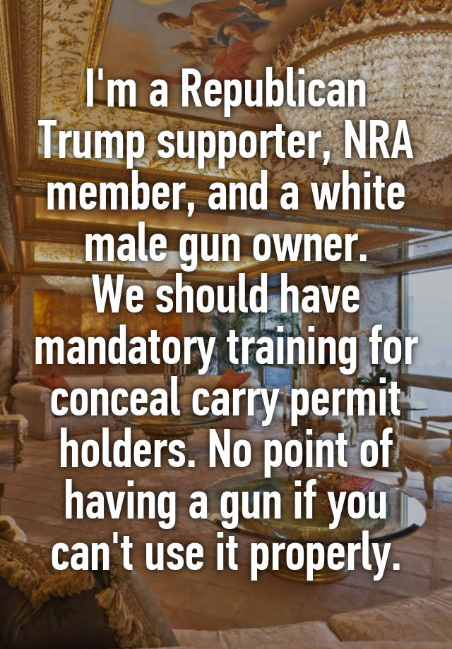 I'm a Republican Trump supporter, NRA member, and a white male gun owner.
We should have mandatory training for conceal carry permit holders. No point of having a gun if you can't use it properly.