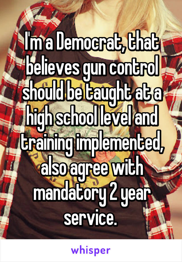 I'm a Democrat, that believes gun control should be taught at a high school level and training implemented, also agree with mandatory 2 year service. 