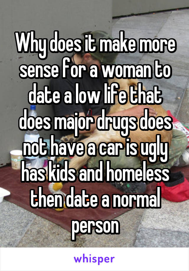 Why does it make more sense for a woman to date a low life that does major drugs does not have a car is ugly has kids and homeless then date a normal person