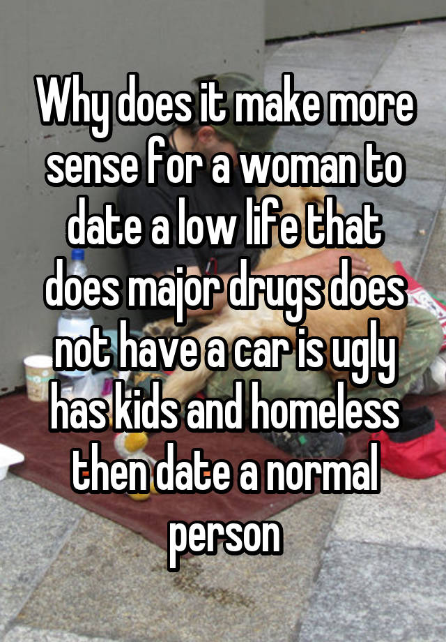 Why does it make more sense for a woman to date a low life that does major drugs does not have a car is ugly has kids and homeless then date a normal person