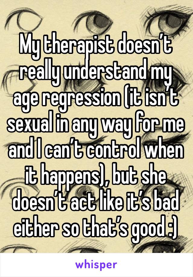 My therapist doesn’t really understand my age regression (it isn’t sexual in any way for me and I can’t control when it happens), but she doesn’t act like it’s bad either so that’s good :)