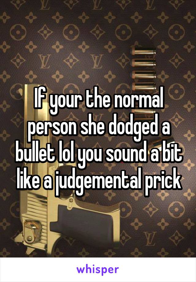 If your the normal person she dodged a bullet lol you sound a bit like a judgemental prick