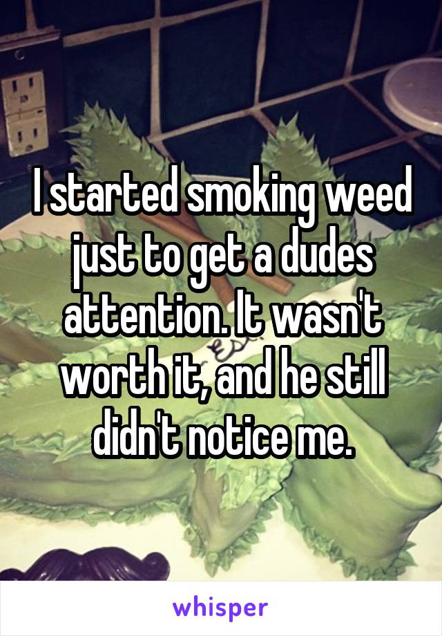 I started smoking weed just to get a dudes attention. It wasn't worth it, and he still didn't notice me.