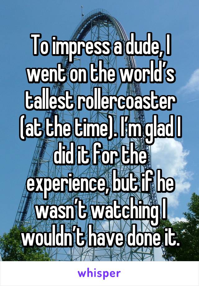 To impress a dude, I went on the world’s tallest rollercoaster (at the time). I’m glad I did it for the experience, but if he wasn’t watching I wouldn’t have done it.