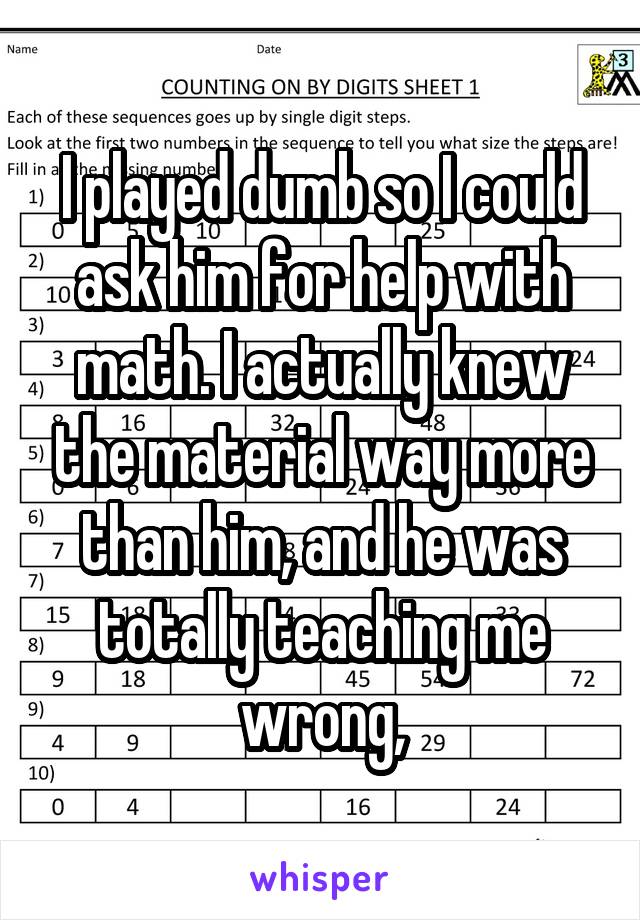 I played dumb so I could ask him for help with math. I actually knew the material way more than him, and he was totally teaching me wrong,