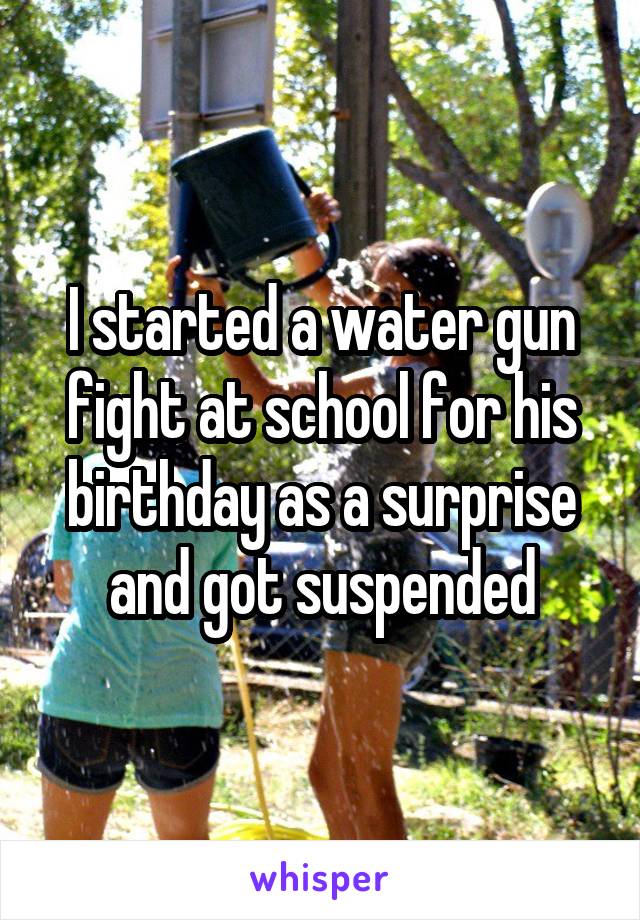I started a water gun fight at school for his birthday as a surprise and got suspended