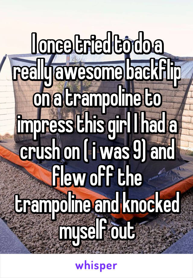 I once tried to do a really awesome backflip on a trampoline to impress this girl I had a crush on ( i was 9) and flew off the trampoline and knocked myself out