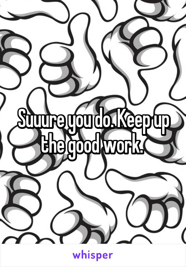 Suuure you do. Keep up the good work. 