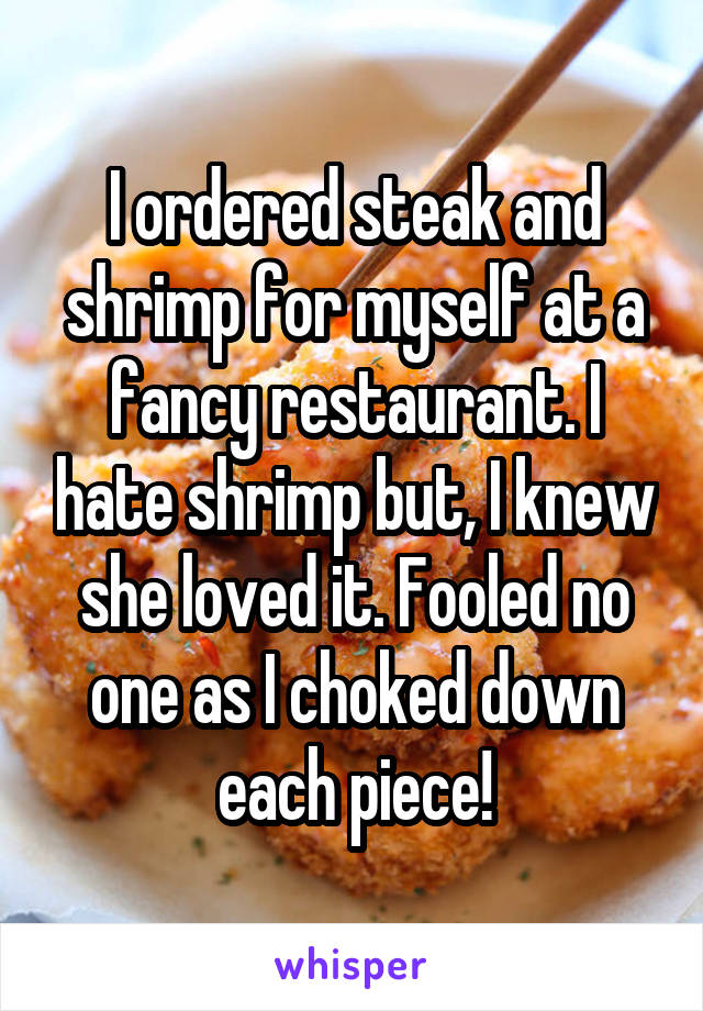 I ordered steak and shrimp for myself at a fancy restaurant. I hate shrimp but, I knew she loved it. Fooled no one as I choked down each piece!