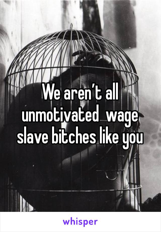 We aren’t all unmotivated  wage slave bitches like you 