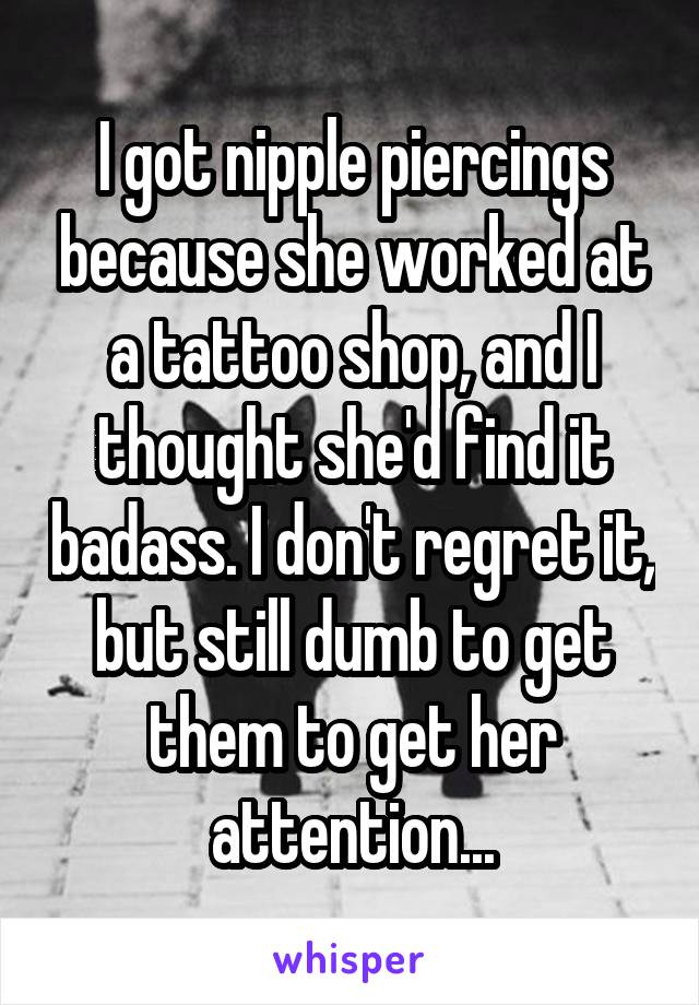 I got nipple piercings because she worked at a tattoo shop, and I thought she'd find it badass. I don't regret it, but still dumb to get them to get her attention...