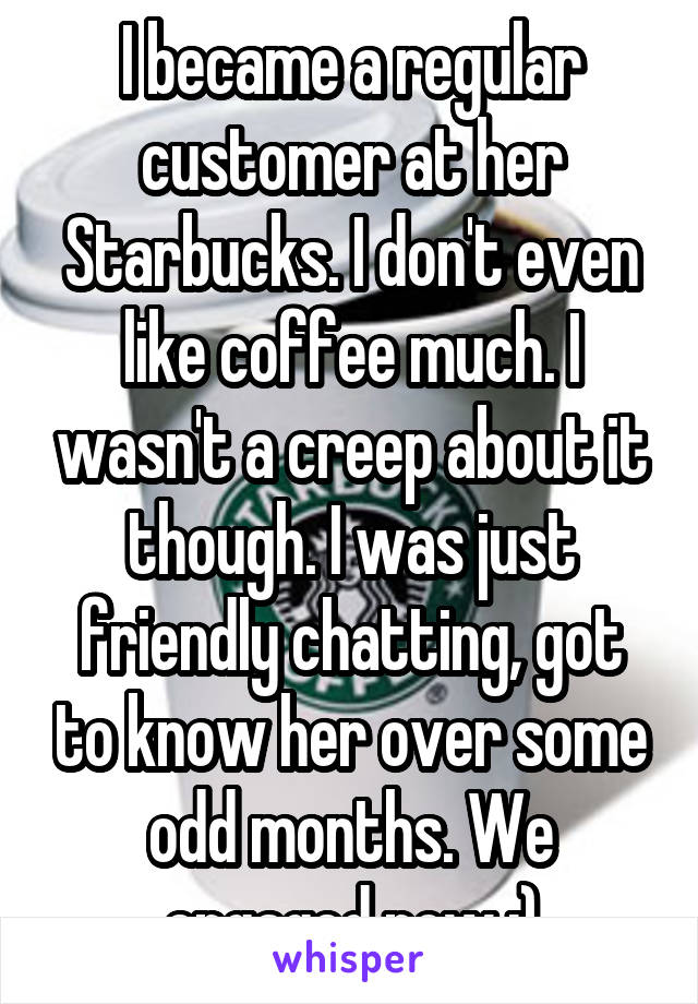 I became a regular customer at her Starbucks. I don't even like coffee much. I wasn't a creep about it though. I was just friendly chatting, got to know her over some odd months. We engaged now :)