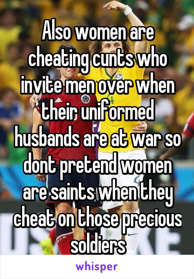 Also women are cheating cunts who invite men over when their uniformed husbands are at war so dont pretend women are saints when they cheat on those precious soldiers