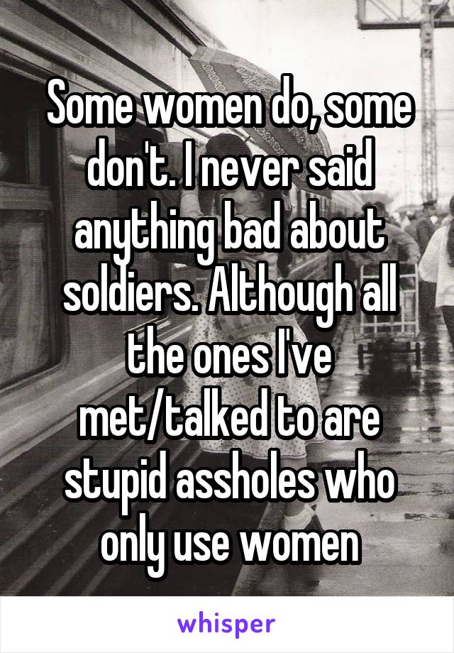 Some women do, some don't. I never said anything bad about soldiers. Although all the ones I've met/talked to are stupid assholes who only use women