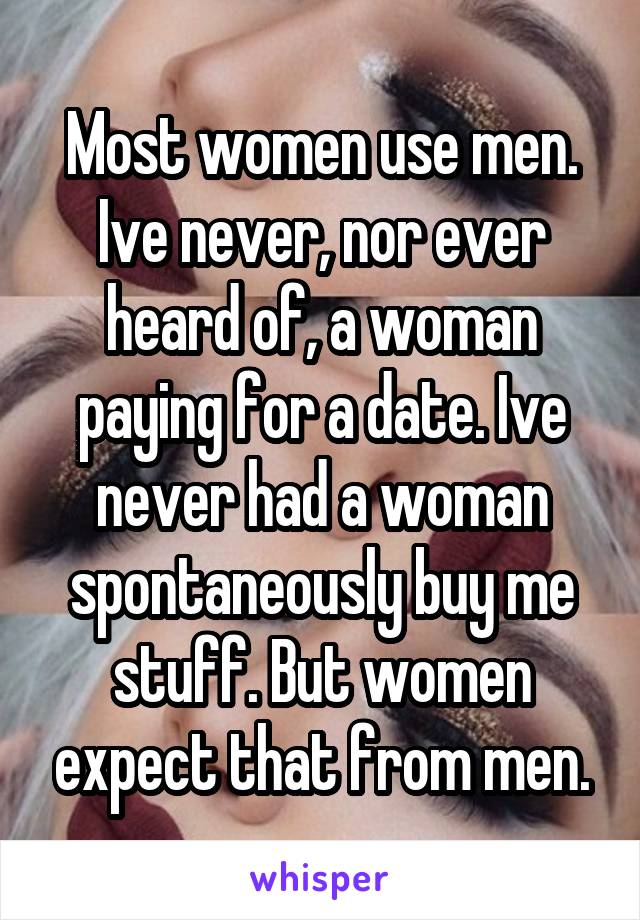 Most women use men. Ive never, nor ever heard of, a woman paying for a date. Ive never had a woman spontaneously buy me stuff. But women expect that from men.