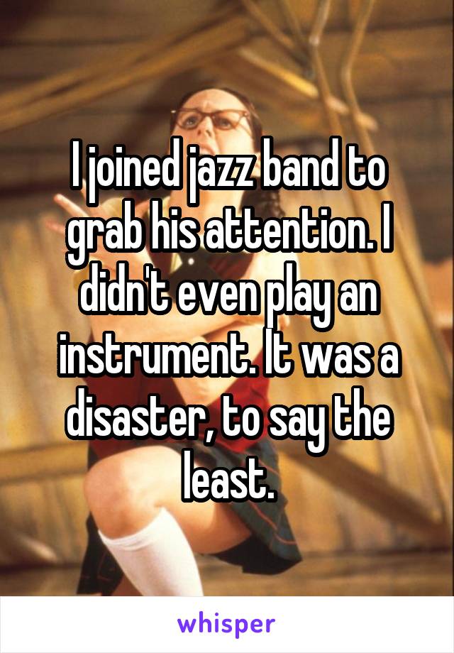 I joined jazz band to grab his attention. I didn't even play an instrument. It was a disaster, to say the least.
