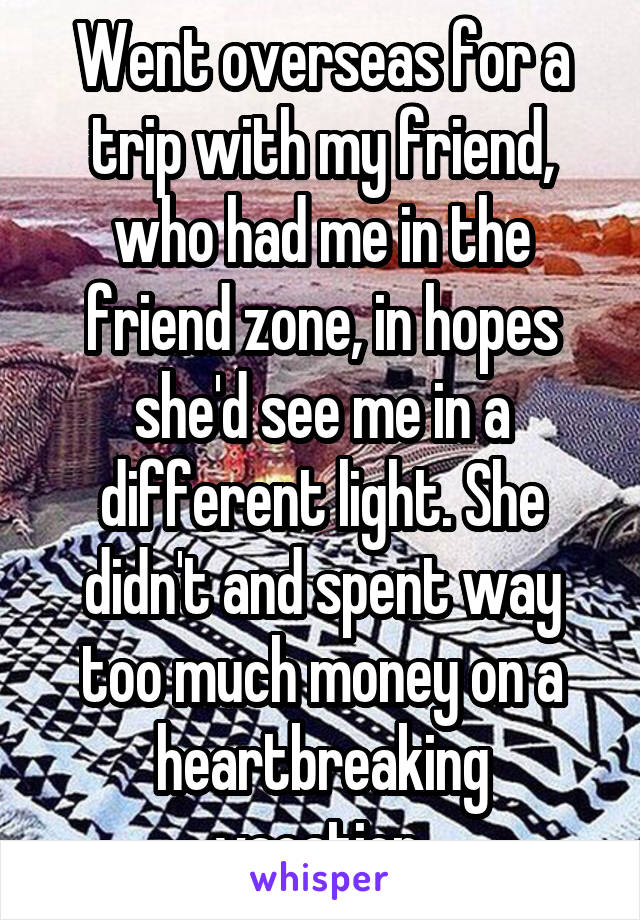 Went overseas for a trip with my friend, who had me in the friend zone, in hopes she'd see me in a different light. She didn't and spent way too much money on a heartbreaking vacation.