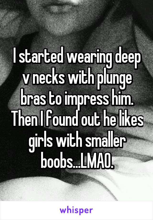 I started wearing deep v necks with plunge bras to impress him. Then I found out he likes girls with smaller boobs...LMAO.
