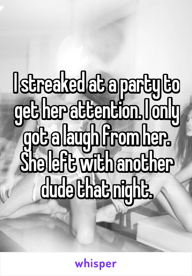 I streaked at a party to get her attention. I only got a laugh from her. She left with another dude that night.
