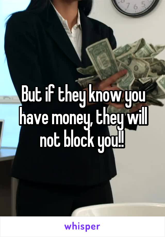 But if they know you have money, they will not block you!! 