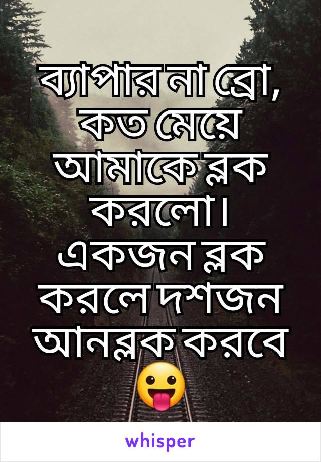 ব্যাপার না ব্রো, কত মেয়ে আমাকে ব্লক করলো। একজন ব্লক করলে দশজন আনব্লক করবে 😛