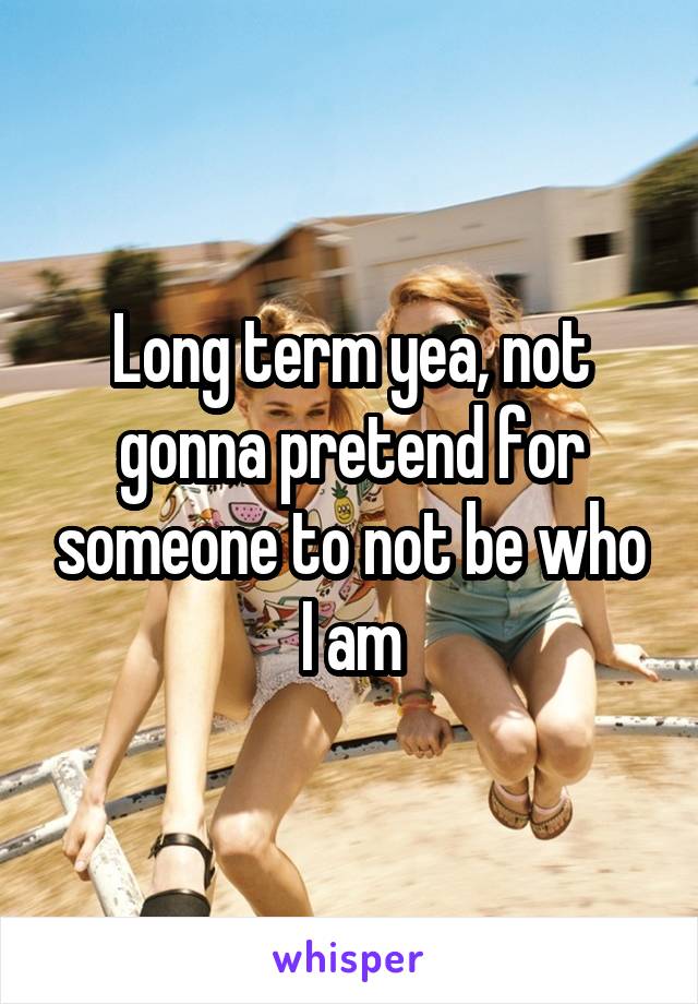 Long term yea, not gonna pretend for someone to not be who I am