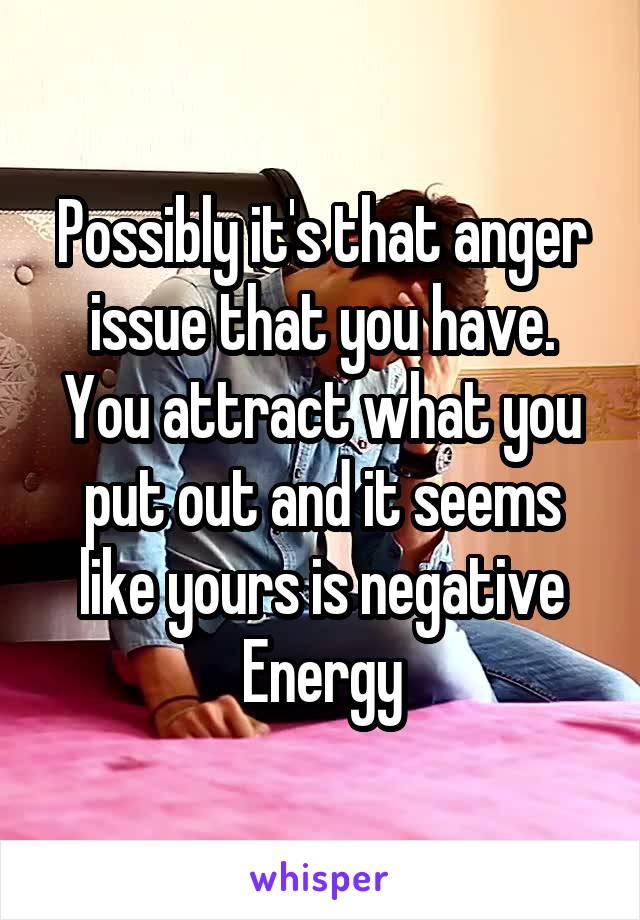 Possibly it's that anger issue that you have. You attract what you put out and it seems like yours is negative Energy