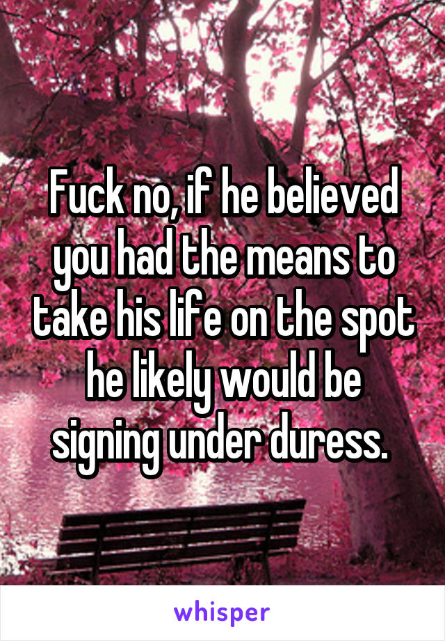 Fuck no, if he believed you had the means to take his life on the spot he likely would be signing under duress. 