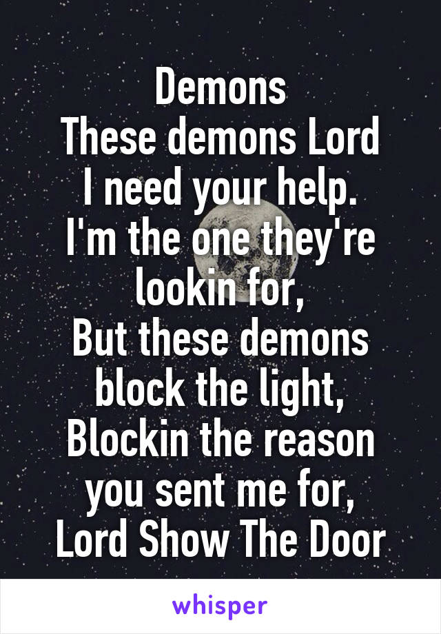 Demons
These demons Lord
I need your help.
I'm the one they're lookin for,
But these demons block the light,
Blockin the reason you sent me for,
Lord Show The Door