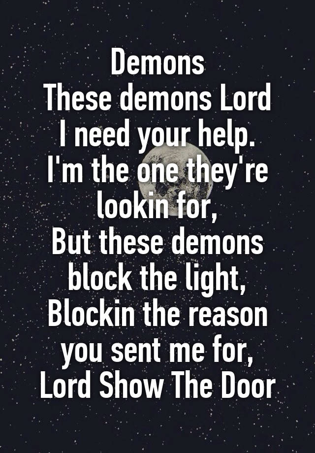 Demons
These demons Lord
I need your help.
I'm the one they're lookin for,
But these demons block the light,
Blockin the reason you sent me for,
Lord Show The Door