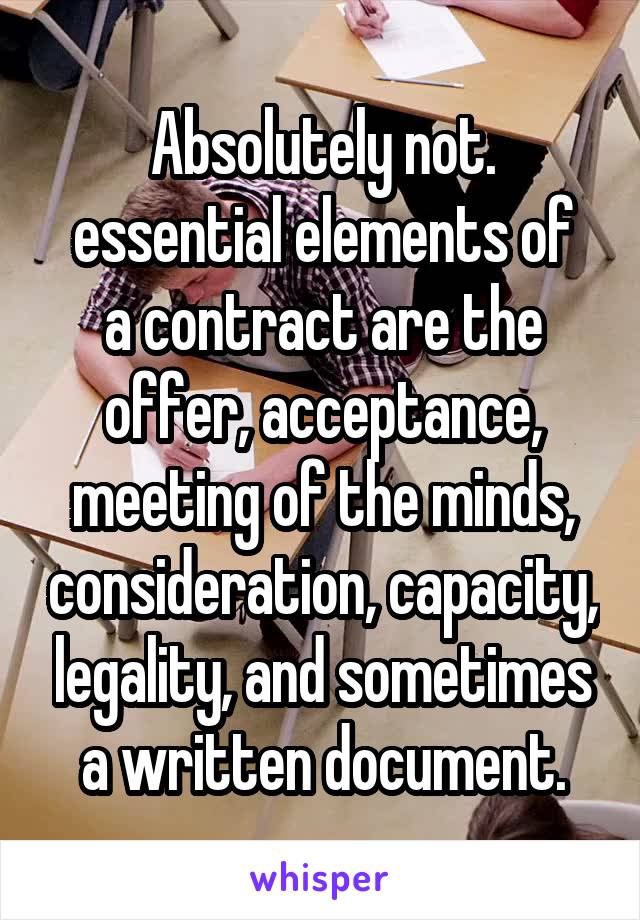 Absolutely not.
essential elements of a contract are the offer, acceptance, meeting of the minds, consideration, capacity, legality, and sometimes a written document.