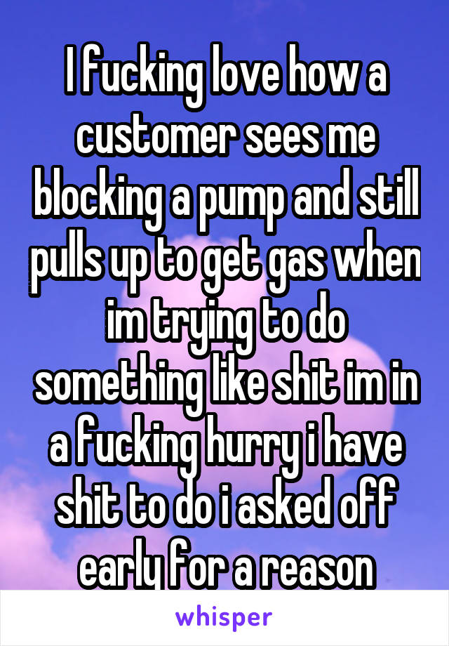 I fucking love how a customer sees me blocking a pump and still pulls up to get gas when im trying to do something like shit im in a fucking hurry i have shit to do i asked off early for a reason