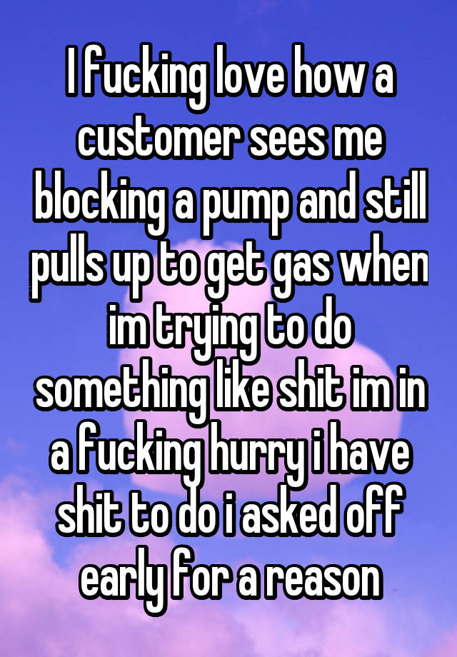 I fucking love how a customer sees me blocking a pump and still pulls up to get gas when im trying to do something like shit im in a fucking hurry i have shit to do i asked off early for a reason