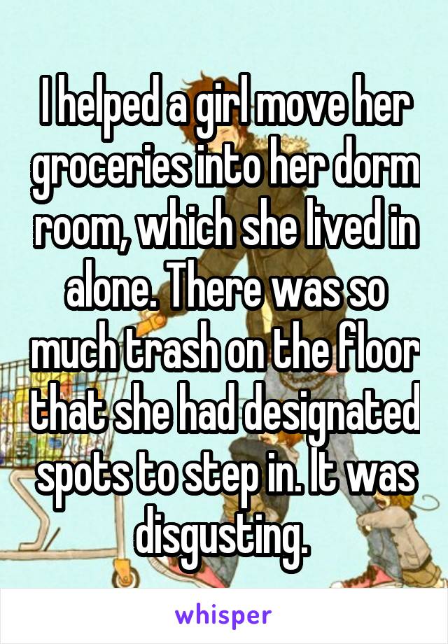 I helped a girl move her groceries into her dorm room, which she lived in alone. There was so much trash on the floor that she had designated spots to step in. It was disgusting. 