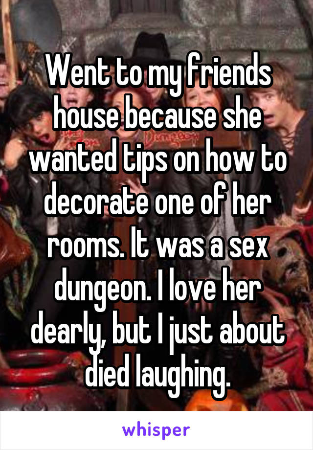 Went to my friends house because she wanted tips on how to decorate one of her rooms. It was a sex dungeon. I love her dearly, but I just about died laughing.