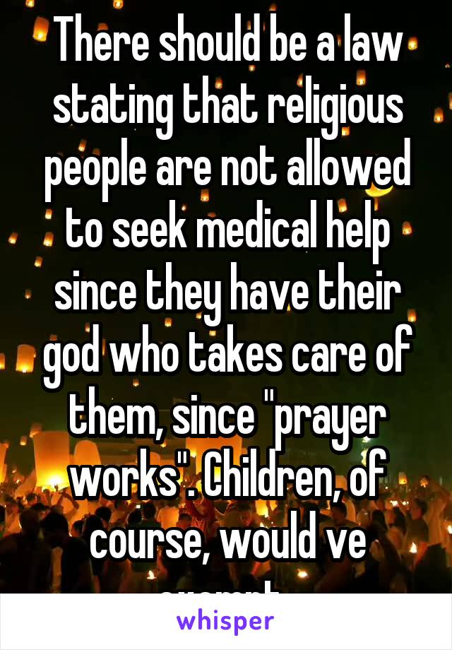 There should be a law stating that religious people are not allowed to seek medical help since they have their god who takes care of them, since "prayer works". Children, of course, would ve exempt. 