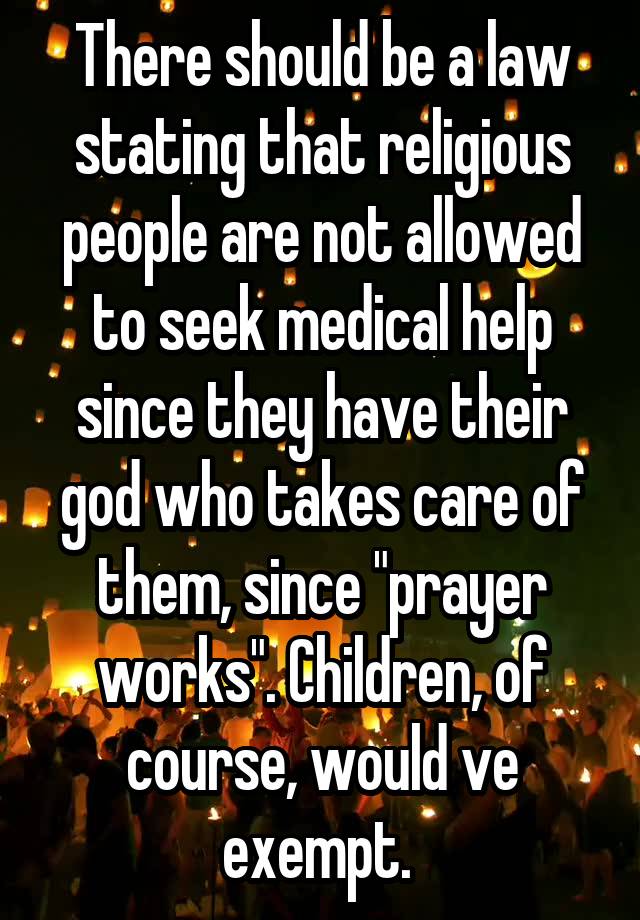 There should be a law stating that religious people are not allowed to seek medical help since they have their god who takes care of them, since "prayer works". Children, of course, would ve exempt. 